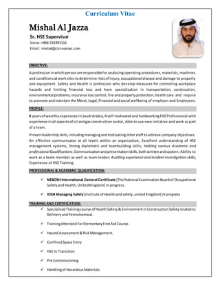 Curriculum Vitae
MishalAl Jazza
Sr. HSE Supervisor
Voice:+966 531991111
Email: mishal@ctci-samac.com
OBJECTIVE:
A professioninwhichpersonare responsiblefor analyzing operating procedures, materials, machines
and conditionsatworksitestodetermine risksof injury,occupational disease and damage to property
and equipment. Safety and Health is profession who develop measures for controlling workplace
hazards and limiting financial loss and have specialization in transportation, construction,
environmental problems,insurance losscontrol,fire andpropertyprotection,health care and require
to promote andmaintainthe Moral, Legal,Financial andsocial wellbeing of employer and Employees.
PROFILE:
6 yearsof wealthyexperience in Saudi Arabia, A self-motivatedand hardworkingHSEProfessional with
experience inall aspectsof oil andgasconstruction sector, Able to use own initiative and work as part
of a team.
Provenleadershipskills,includingmanagingandmotivatingotherstaff toachieve company objectives.
An effective communicator at all levels within an organization, Excellent understanding of HSE
management systems, Strong diplomatic and teambuilding skills; Holding various Academic and
professionalQualifications;Communicationandpresentationskills,bothwrittenandspoken; Ability to
work as a team member as well as team leader; Auditing experience and incident investigation skills;
Experience of HSE Training.
PROFESSIONAL & ACADEMIC QUALIFICATION:
 NEBOSH International General Certificate [The NationalExaminationBoardof Occupational
SafetyandHealth,UnitedKingdom] Inprogress
 IOSH Managing Safely[Institute of Healthandsafety,unitedKingdom] In progress
TRAINING AND CERTIFICATION:
 SpecializedTrainingcourse of HealthSafety&EnvironmentinConstructionSafetyrelatedto
RefineryandPetrochemical.
 TrainingAttendedForElementaryFirstAidCourse.
 Hazard Assessment&RiskManagement.
 ConfinedSpace Entry
 HSE In Transition
 Pre Commissioning
 Handlingof HazardousMaterials
 