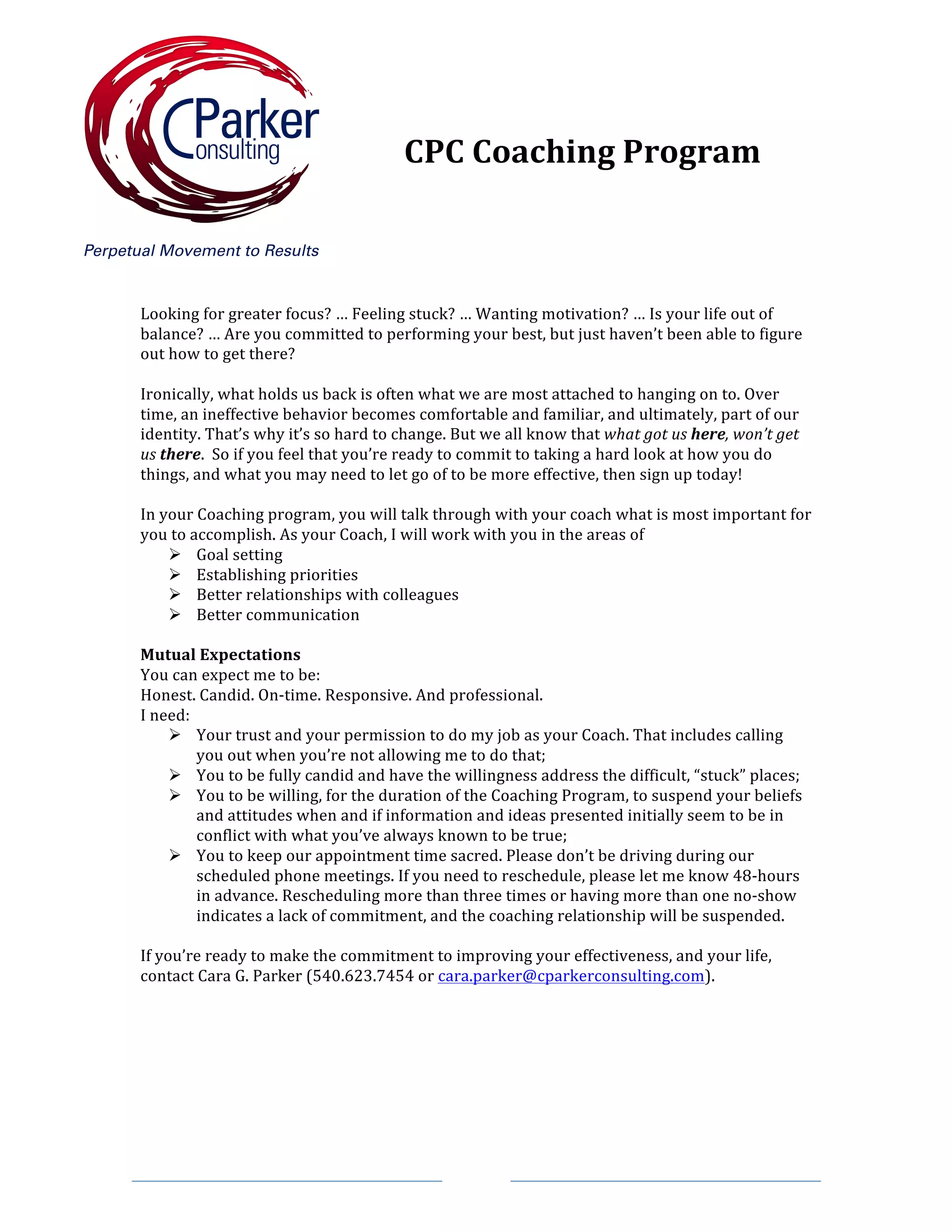 Looking	for	greater	focus?	…	Feeling	stuck?	…	Wanting	motivation?	…	Is	your	life	out	of	
balance?	…	Are	you	committed	to	performing	your	best,	but	just	haven’t	been	able	to	figure	
out	how	to	get	there?	
	
Ironically,	what	holds	us	back	is	often	what	we	are	most	attached	to	hanging	on	to.	Over	
time,	an	ineffective	behavior	becomes	comfortable	and	familiar,	and	ultimately,	part	of	our	
identity.	That’s	why	it’s	so	hard	to	change.	But	we	all	know	that	what	got	us	here,	won’t	get	
us	there.		So	if	you	feel	that	you’re	ready	to	commit	to	taking	a	hard	look	at	how	you	do	
things,	and	what	you	may	need	to	let	go	of	to	be	more	effective,	then	sign	up	today!	
	
In	your	Coaching	program,	you	will	talk	through	with	your	coach	what	is	most	important	for	
you	to	accomplish.	As	your	Coach,	I	will	work	with	you	in	the	areas	of		
Ø Goal	setting	
Ø Establishing	priorities	
Ø Better	relationships	with	colleagues	
Ø Better	communication	
	
Mutual	Expectations	
You	can	expect	me	to	be:	
Honest.	Candid.	On-time.	Responsive.	And	professional.		
I	need:	
Ø Your	trust	and	your	permission	to	do	my	job	as	your	Coach.	That	includes	calling	
you	out	when	you’re	not	allowing	me	to	do	that;	
Ø You	to	be	fully	candid	and	have	the	willingness	address	the	difficult,	“stuck”	places;	
Ø You	to	be	willing,	for	the	duration	of	the	Coaching	Program,	to	suspend	your	beliefs	
and	attitudes	when	and	if	information	and	ideas	presented	initially	seem	to	be	in	
conflict	with	what	you’ve	always	known	to	be	true;	
Ø You	to	keep	our	appointment	time	sacred.	Please	don’t	be	driving	during	our	
scheduled	phone	meetings.	If	you	need	to	reschedule,	please	let	me	know	48-hours	
in	advance.	Rescheduling	more	than	three	times	or	having	more	than	one	no-show	
indicates	a	lack	of	commitment,	and	the	coaching	relationship	will	be	suspended.	
	
If	you’re	ready	to	make	the	commitment	to	improving	your	effectiveness,	and	your	life,	
contact	Cara	G.	Parker	(540.623.7454	or	cara.parker@cparkerconsulting.com).	
	
	
	
CPC	Coaching	Program	
 