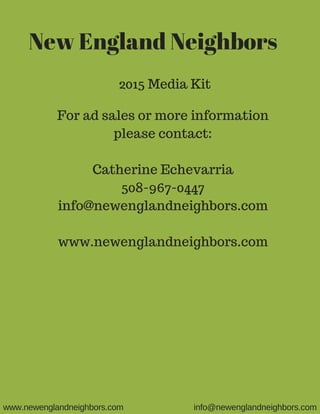 New England Neighbors
2015 Media Kit
For ad sales or more information
please contact:
Catherine Echevarria
508-967-0447
info@newenglandneighbors.com
www.newenglandneighbors.com
www.newenglandneighbors.com info@newenglandneighbors.com
 