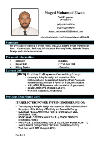 Maged Mohamed Elwan
Civil Engineer
( 4 YRS EXP )
(+2) 01113565976
(+2) 01026694919
Maged.mohamed500@hotmail.com
a2834b92-elwan-https://eg.linkedin.com/in/maged
Summary
I'm civil engineer working in Power Plants, OIL&GAS, Electric Power Transmission
lines, Constructions, Real state, Infrastructure, Finishing Works, Networks Towers,
Sewage works and water networks.
Personal information
 Nationality : Egyptian.
 Date of Birth : 17th of June 1989.
 Military Service : Exemption.
Current Job
:GroupHayawan Consulting-Ibrahim EL(IHCG)
 company is doing the design and supervision of the
implementation of the projects of Buildings, Urban Planning &
Master Planning, Industrial & Power, Oil & Gas, Infrastructure.
 ABU_QEER_PRS (pressure reduction station oil gas project).
 CONSULTANT CIVIL ENGINEER AT SITE.
 Work from (September, 2016 till now).
Previous Experience work
(EPS)ELECTRIC POWER SYSTEM ENGINEERING CO:
 The company is doing the design and supervision of the implementation of
the projects of the Ministry of Electricity and Renewable Energy.
 SUEZ GULF / SAMALAUT 500 K.V O.H.T.L ( CONSULTANT CIVIL
ENGINEER AT SITE).
 KORAYAMAT / ELTEBEEN 500 K.V O.H.T.L ( CONSULTANT CIVIL
ENGINEER AT SITE ).
 500 K.V O.H.T.L INTERCONNECTION OF GIZA NORTH POWER PLANT TO
500 K.V POWER GRID ( CONSULTANT CIVIL ENGINEER AT SITE ).
 Work from (April, 2015 till August, 2016).
Page 1 of 3
 