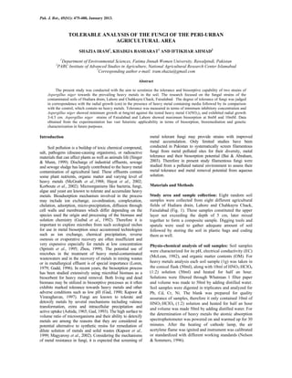 Pak. J. Bot., 45(S1): 475-480, January 2013.
TOLERABLE ANALYSIS OF THE FUNGI OF THE PERI-URBAN
AGRICULTURAL AREA
SHAZIA IRAM1
, KHADIJA BASHARAT1
AND IFTIKHAR AHMAD2
1
Department of Environmental Sciences, Fatima Jinnah Women University, Rawalpindi, Pakistan
2
PARC Institute of Advanced Studies in Agriculture, National Agricultural Research Center Islamabad
*
Corresponding author e-mail: iram.shazia@gmail.com
Abstract
The present study was conducted with the aim to scrutinize the tolerance and biosorptive capability of two strains of
Aspergillus niger towards the prevailing heavy metals in the soil. The research focused on the fungal strains of the
contaminated soils of Hudiara drain, Lahore and Chahkayra Chack, Faisalabad. The degree of tolerance of fungi was judged
in correspondence with the radial growth (cm) in the presence of heavy metal containing media followed by its comparison
with the control, which contain no heavy metals. Tolerance was measured in terms of minimum inhibitory concentration and
Aspergillus niger showed minimum growth at 6mg/ml against the tested heavy metal Cr(NO3)3 and exhibited radial growth
3-4.5 cm. Aspergillus niger strains of Faisalabad and Lahore showed maximum biosorption at 8mM and 10mM. Data
obtained from the experimentation has vast futuristic applicability in terms of biosorption, bioremediation and genetic
characterization in future purposes.
Introduction
Soil pollution is a buildup of toxic chemical compound,
salt, pathogens (disease-causing organisms), or radioactive
materials that can affect plants as well as animals life (Singer
& Munn, 1999). Discharge of industrial effluents, sewage
and sewage sludge has largely contributed to the heavy metal
contamination of agricultural land. These effluents contain
some plant nutrients, organic matter and varying level of
heavy metals (McGrath et al.,1988; Hayat et al., 2002;
Korboute et al., 2002). Microorganisms like bacteria, fungi,
algae and yeast are known to tolerate and accumulate heavy
metals. Bioadsorption mechanism involved in the process
may include ion exchange, co-ordination, complexation,
chelation, adsorption, micro-precipitation, diffusion through
cell walls and membranes which differ depending on the
species used the origin and processing of the biomass and
solution chemistry (Guibal et al., 1992). Therefore it is
important to explore microbes from such ecological niches
for use in metal biosorption since accustomed technologies
such as ion exchange, chemical precipitation, reverse
osmosis or evaporative recovery are often insufficient and
very expensive especially for metals at low concentration
(Spriniti et al., 1995; Zhou, 1999). The potential use of
microbes in the treatment of heavy metal-contaminated
wastewaters and in the recovery of metals in mining wastes
or in metallurgical effluent is of special importance (Loren,
1979; Gadd, 1996). In recent years, the biosorption process
has been studied extensively using microbial biomass as a
biosorbent for heavy metal removal. Both living and dead
biomass may be utilized in biosorptive processes as it often
exhibits marked tolerance towards heavy metals and other
adverse conditions such as low pH (Gad, 1990; Kapoor &
Viraraghavan, 1997). Fungi are known to tolerate and
detoxify metals by several mechanisms including valence
transformation, extra and intracellular precipitation and
active uptake (Ashida, 1965; Gad, 1993). The high surface to
volume ratio of microorganisms and their ability to detoxify
metals are among the reasons that they are considered as
potential alternative to synthetic resins for remediation of
dilute solution of metals and solid wastes (Kapoor et al.,
1999; Magyarosy et al., 2002). Considering the mechanisms
of metal resistance in fungi, it is expected that screening of
metal tolerant fungi may provide strains with improved
metal accumulation. Only limited studies have been
conducted in Pakistan to systematically screen filamentous
fungi from metal polluted sites for their diversity, metal
tolerance and their biosorption potential (Bai & Abraham,
2003). Therefore in present study filamentous fungi were
studied from a polluted natural environment to assess their
metal tolerance and metal removal potential from aqueous
solution.
Materials and Methods
Study area and sample collection: Eight random soil
samples were collected from eight different agricultural
fields of Hudiara drain, Lahore and Chahkayra Chack,
Faisalabad (Fig. 1). These samples constituted the upper
layer not exceeding the depth of 5 cm, later mixed
together to form a composite sample. Digging tools and
spatula were used to gather adequate amount of soil
followed by storing the soil in plastic bags and coding
them as well.
Physio-chemical analysis of soil samples: Soil samples
were characterized for its pH, electrical conductivity (EC)
(McLean, 1982), and organic matter contents (OM). For
heavy metals analysis each soil sample (1g) was taken in
the conical flask (50ml), along with 10ml of HNO3:HClO4
(1:2) solution (50ml) and heated for half an hour.
Solutions were filtered through Whatman 1 filter paper
and volume was made to 50ml by adding distilled water.
Soil samples were digested in triplicates and analyzed for
Pb, Cd, Cr, Ni. The blank was prepared for quality
assurance of samples, therefore it only contained 10ml of
HNO3:HClO4 (1:2) solution and heated for half an hour
and volume was made 50ml by adding distilled water. For
the determination of heavy metals the atomic absorption
spectrophotometer was powered on and warmed up for 30
minutes. After the heating of cathode lamp, the air
acetylene flame was ignited and instrument was calibrated
or standardized with different working standards (Nelson
& Sommers, 1996).
 