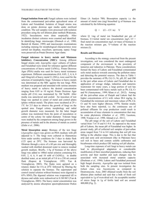 TOLERABLE ANALYSIS OF THE FUNGI 477
Fungal isolation from soil: Fungal cultures were isolated
from the contaminated peri-urban agricultural areas of
Lahore and Faisalabad. Isolation of fungal strains was
done on potato dextrose agar media under sterilized
condition. The soil samples were processed with isolation
procedure using the soil dilution plate method (Waksman,
1922). Inoculations were done aseptically. After
incubation distinct colonies were counted and identified.
In identifying fungi, microscopic (Domsch et al., 1980;
Barnett & Hunter, 1999) and macroscopic examinations
including staining for morphological characteristics were
carried out (hyphae, mycelium, sporocarp, septa). Fungi
were preserved on Potato Dextrose Agar slants.
Fungal tolerance to heavy metals and Minimum
Inhibitory Concentration (MIC): Among different
fungal strains only Aspergillus niger cultures of Lahore
and Faisalabad were tested for tolerance against different
concentrations of heavy metal Cr(NO3)3. Potato Dextrose
Agar (PDA) media was used for heavy metal resistance
experiment. Different concentrations (0.0, 0.05, 2, 4, 6, 8
and 10mg/ml) of heavy metal Cr (NO3)3 were used for the
selection of metalophilic fungi. Tolerance to heavy metals
was determined as the MIC against the test fungi. PDA
medium was prepared and amended with various amounts
of heavy metal to achieve the desired concentration
ranging from 0.05 to 10 mg/ml. Potato Dextrose Agar
media pH (5.6) was maintained by 3M NaOH. After
media was autoclaved and cooled. An inoculum of test
fungi was spotted in center of metal and control plates
(plates without metal). The plates were incubated at 29 ±
1o
C for 2-5 days to observe the growth of fungi on the
spotted area. Fungal colony morphology and radial
growth diameter were measured, for the latter fungal
culture was monitored from the point of inoculation or
centre of the colony for radial diameter. Tolerant fungi
were studied by the comparison among fungi grown in the
presence of metals and in the absence of metals as control
(Zafar et al., 2006).
Metal biosorption assay: Biomass of the test fungi
(Aspergillus niger) was grown on PDA medium with pH
adjusted to 5. The fungi were cultured in filamentous
form under aerobic conditions for 3 days in shake flask
(125 rpm) at 29o
C. The biomass was harvested by
filtration through a sieve of a 60 μm size and thoroughly
washed with distilled deionized water to remove residual
growth medium. Briefly, 1-5g of biomass of the above
fungi was added to 100ml metal solution containing 0.0,
0.05, 2, 4, 6, 8 and 10 mM of Cr(NO3)3 in double
distilled water, at an initial pH of 5.0 in a 250 ml conical
flask (Kapoor & Viraraghavan, 1995; Yan &
Viraraghavan, 2003). The flasks were agitated on a
rotatory shaker for 4 h at 250
C followed by filtering the
solution to separate the biomass. The supernatant and
control (metal solution without biomass) were digested in
65% HNO3.The digested solution was evaporated till to
dryness and solids were redissolved in 0.1M HCl (Yan &
Viraraghavan, 2003). The heavy metal concentration was
analyzed by atomic absorption spectrophotometer Perkin
Elmer (A Analyst 700). Biosorption capacity i.e. the
amount of metal ions (mg) biosorbed /g of biomass was
calculated by the following equation:
Q = (Ci – Cf / m) V
where Q =mg of metal ion bioadsorbed per gm of
biomass, Ci=initial metal ion concentration mg/l, Cf =
final metal ion concentration mg/l, m=mass of biomass in
the reaction mixture gm, V=volume of the reaction
mixture (l).
Results and Discussion
According to the strategy conceived from the present
investigation, soil was considered the most endangered
component of the environment in the proximity of
tanneries and industries in Pakistan. These considerations
formed the basis of Lahore and Faisalabad contaminated
soils metal analysis towards assessing the pollution status
and detecting the potential sources. The data in Table 1
provides the summary of Pb, Cd, Cr, Ni, pH, EC and OM
in the peri urban areas of Lahore and Faisalabad due to
application of sewage sludge, industries and tanneries
wastewater for many years, a large portion of soil has
been contaminated with heavy metals such as Pb, Cd, Cr
and Ni (Anonymous., 1999; Khan et al., 2012). Among
all the peri-urban areas of Punjab and Lahore had the
higher concentrations of Cr with values 90.6 mg/kg. In
Faisalabad the minimum and maximum values of Pb, Cd,
Cr and Ni were higher (Bowen, 1979). Similar results
have also been reported, i.e. the continuous use of
polluted effluents for crop production could result in
accumulation of trace elements in concentration that may
be come phytotoxic (Ghafoor et al., 1995; Lacatusu,
1998; Younas et al., 1998; Ahmad et al., 2011).
The pH range of the soil of Lahore and Faisalabad
varied from 7.4-7.8 and 8.1-9.4. As opposed to the mean
pH of Lahore, the mean pH of Faisalabad was higher. In
present study, pH of collected soil samples of peri-urban
areas ranged from 7.6 to 8.8 indicating that soil pH was
falling in the alkaline range. This is due to the fact that
arid and semi arid environment (like in Pakistan) have
soil rich in bases and contain soluble carbonates and
bicarbonates which produce OH-
making soil pH alkaline.
Long-time exposure of soil fungi to heavy metals can
lead to physiological adaptation or considerable
modification of their microbial populations, reducing their
activity and their number and such changes may be
associated with increased metal sorption capacity
(Doelman et al., 1994). Lahore and Faisalabad possessed
high fungal diversity. Aspergillus spp was isolated from
both the sampling sites. In present investigation the
richest class was Ascomycota as compared to
Deutromycota. Azaz, 2003 obtained results from the soil
dilution plate method and said that a bulk of fresh soil
equivalent to 1g of oven-dried soil. An acceptable number
of micro fungi in 1g of fertile land soil are around
400,000 (Fig. 2).
 