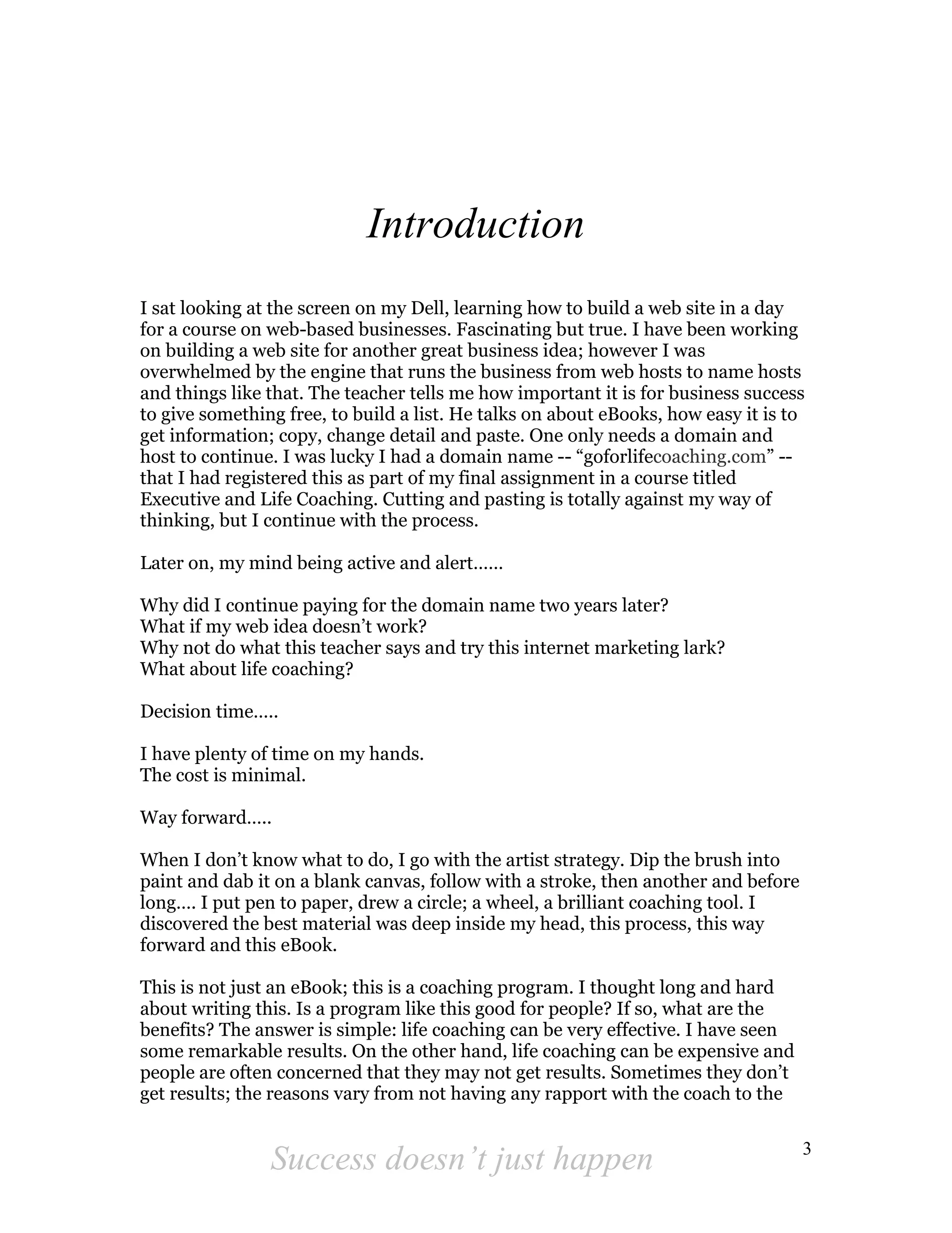 Introduction
I sat looking at the screen on my Dell, learning how to build a web site in a day
for a course on web-based businesses. Fascinating but true. I have been working
on building a web site for another great business idea; however I was
overwhelmed by the engine that runs the business from web hosts to name hosts
and things like that. The teacher tells me how important it is for business success
to give something free, to build a list. He talks on about eBooks, how easy it is to
get information; copy, change detail and paste. One only needs a domain and
host to continue. I was lucky I had a domain name -- “goforlifecoaching.com” --
that I had registered this as part of my final assignment in a course titled
Executive and Life Coaching. Cutting and pasting is totally against my way of
thinking, but I continue with the process.

Later on, my mind being active and alert……

Why did I continue paying for the domain name two years later?
What if my web idea doesn’t work?
Why not do what this teacher says and try this internet marketing lark?
What about life coaching?

Decision time…..

I have plenty of time on my hands.
The cost is minimal.

Way forward…..

When I don’t know what to do, I go with the artist strategy. Dip the brush into
paint and dab it on a blank canvas, follow with a stroke, then another and before
long…. I put pen to paper, drew a circle; a wheel, a brilliant coaching tool. I
discovered the best material was deep inside my head, this process, this way
forward and this eBook.

This is not just an eBook; this is a coaching program. I thought long and hard
about writing this. Is a program like this good for people? If so, what are the
benefits? The answer is simple: life coaching can be very effective. I have seen
some remarkable results. On the other hand, life coaching can be expensive and
people are often concerned that they may not get results. Sometimes they don’t
get results; the reasons vary from not having any rapport with the coach to the

                                                                                    3
                Success doesn’t just happen
 