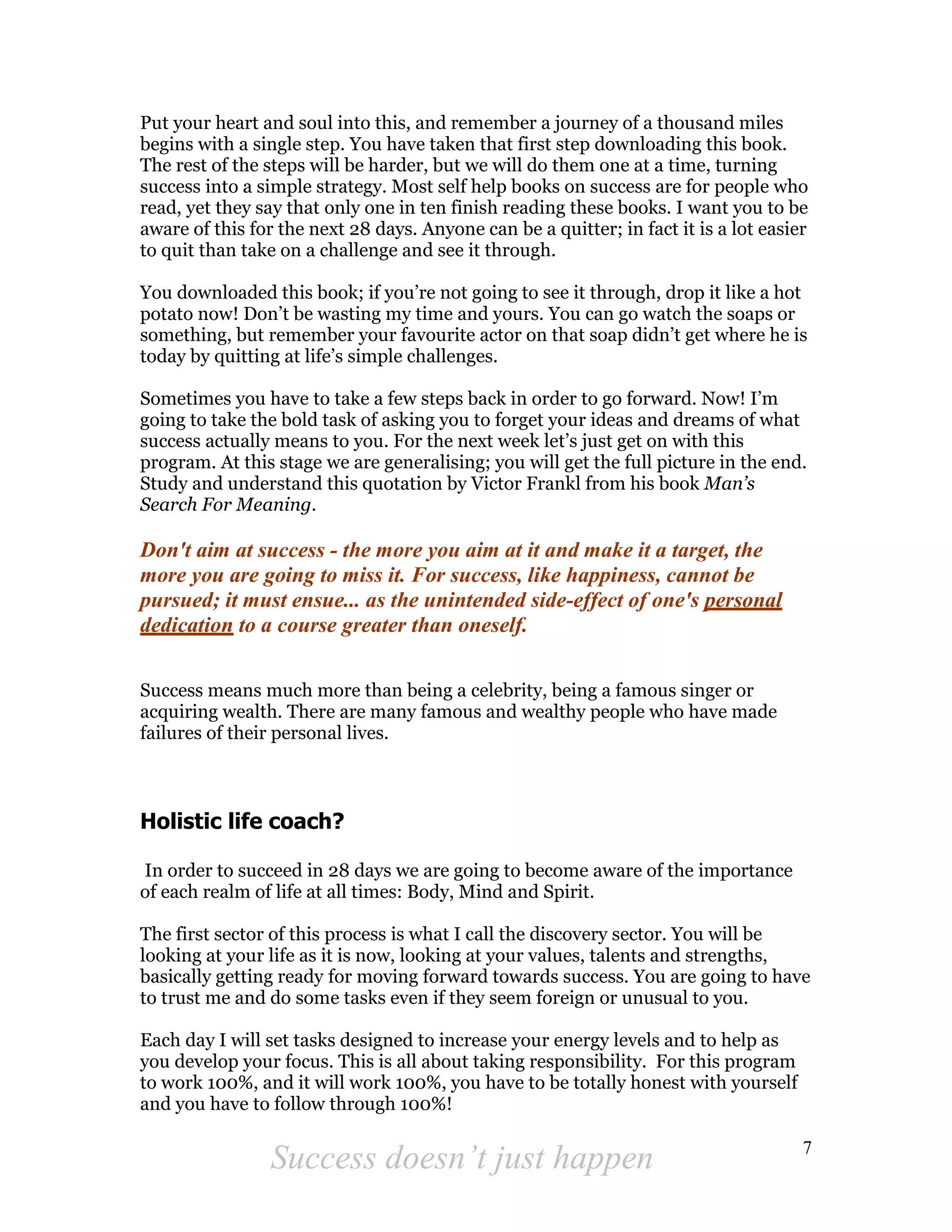 Put your heart and soul into this, and remember a journey of a thousand miles
begins with a single step. You have taken that first step downloading this book.
The rest of the steps will be harder, but we will do them one at a time, turning
success into a simple strategy. Most self help books on success are for people who
read, yet they say that only one in ten finish reading these books. I want you to be
aware of this for the next 28 days. Anyone can be a quitter; in fact it is a lot easier
to quit than take on a challenge and see it through.

You downloaded this book; if you’re not going to see it through, drop it like a hot
potato now! Don’t be wasting my time and yours. You can go watch the soaps or
something, but remember your favourite actor on that soap didn’t get where he is
today by quitting at life’s simple challenges.

Sometimes you have to take a few steps back in order to go forward. Now! I’m
going to take the bold task of asking you to forget your ideas and dreams of what
success actually means to you. For the next week let’s just get on with this
program. At this stage we are generalising; you will get the full picture in the end.
Study and understand this quotation by Victor Frankl from his book Man’s
Search For Meaning.

Don't aim at success - the more you aim at it and make it a target, the
more you are going to miss it. For success, like happiness, cannot be
pursued; it must ensue... as the unintended side-effect of one's personal
dedication to a course greater than oneself.

Success means much more than being a celebrity, being a famous singer or
acquiring wealth. There are many famous and wealthy people who have made
failures of their personal lives.



Holistic life coach?

In order to succeed in 28 days we are going to become aware of the importance
of each realm of life at all times: Body, Mind and Spirit.

The first sector of this process is what I call the discovery sector. You will be
looking at your life as it is now, looking at your values, talents and strengths,
basically getting ready for moving forward towards success. You are going to have
to trust me and do some tasks even if they seem foreign or unusual to you.

Each day I will set tasks designed to increase your energy levels and to help as
you develop your focus. This is all about taking responsibility. For this program
to work 100%, and it will work 100%, you have to be totally honest with yourself
and you have to follow through 100%!

                                                                                      7
                Success doesn’t just happen
 