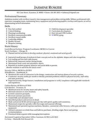 Professional Summary
Skills
Work History
JASMINE ROWZEE
625 Case Street, Evanston, IL 60202 • Home: 224-307-3073 • Jazhenry21@gmail.com
Ambitious student with excellent research, time management and problem solving skills. Military professional with
experience managing teams, maintaining heavy equipment and producing graphics, overlays and reports, as well as
disseminating tactical information.
First Aid certified
Critical thinking
Planning/coordinating
Excellent communication skills
Excellent research skills
Leadership abilities
Quality-focused
Weapons training
Child development specialist
Curriculum development
First Aid and CPR Certified
35 WPM typing
Lunch/Recess Facilator. Program Coordinator, 08/2015 to Current
Youth Guidance – Chicago, IL
Planned and led activities to develop students' physical, emotional and social growth.
Instructed small groups of students in basic concepts such as the alphabet, shapes and color recognition.
Led reading and arts and crafts lessons.
Relieved the classroom teacher during breaks.
Maintained head count and attendance sheets.
Reported on student progress, behavior and social skills to parents.
Monitor students to and from the lunch room?
Security Officer, 08/2014 to 03/2015
AlliedBarton – Northbrook, IL
Monitored the work of contractors in the design, construction and startup phases of security systems.
Conducted security audits per month to identify potential problems related to physical security, staff safety
and asset protection.
Inspected security design features, installations and programs to verify compliance with applicable standards
and regulations.
Cashier/Barista, 02/2014 to 07/2014
Lyfe Kitchen – Evanston, IL
Monitored areas for security issues and safety hazards.
Directed customers to store locations.
Greeted customers promptly.
Received customer payments.
Totaled bills and calculated taxes.
Described products and services in detail.
Made and served 30-40 café beverages per day with speed, quality and consistency.
Memorized recipes for specialty coffee beverages and seasonal offerings.
Maintained and operated espresso machines, blenders, commercial coffee brewers, coffee pots and other
equipment.
Advised customers on whole bean and bulk tea purchases, detailing origin, flavor and pairing
recommendations.
Prioritized drink requests while managing interruptions.
Automated Logistical Specialist/ Office Assistant, 01/2011 to 01/2013
Us Army – Hinesville-Fort Stewart GA
 