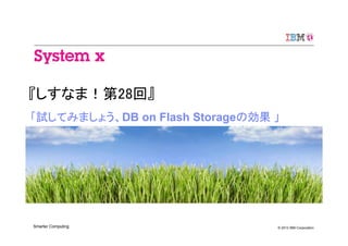 © 2013 IBM CorporationSmarter Computing
『しすなま！第28回』
「試してみましょう、DB on Flash Storageの効果 」
 