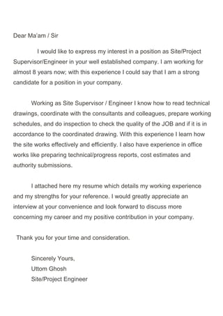 Dear Ma’am / Sir
I would like to express my interest in a position as Site/Project
Supervisor/Engineer in your well established company. I am working for
almost 8 years now; with this experience I could say that I am a strong
candidate for a position in your company.
Working as Site Supervisor / Engineer I know how to read technical
drawings, coordinate with the consultants and colleagues, prepare working
schedules, and do inspection to check the quality of the JOB and if it is in
accordance to the coordinated drawing. With this experience I learn how
the site works effectively and efficiently. I also have experience in office
works like preparing technical/progress reports, cost estimates and
authority submissions.
I attached here my resume which details my working experience
and my strengths for your reference. I would greatly appreciate an
interview at your convenience and look forward to discuss more
concerning my career and my positive contribution in your company.
Thank you for your time and consideration.
Sincerely Yours,
Uttom Ghosh
Site/Project Engineer
 