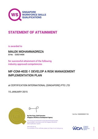 at CERTIFICATION INTERNATIONAL (SINGAPORE) PTE LTD
is awarded to
15 JANUARY 2015
for successful attainment of the following
industry approved competencies
MF-COM-402E-1 DEVELOP A RISK MANAGEMENT
IMPLEMENTATION PLAN
MALEK MOHAMMADREZA
G3021445KID No:
STATEMENT OF ATTAINMENT
Singapore Workforce Development Agency
150000000021704
www.wda.gov.sg
The training and assessment of the abovementioned student
are accredited in accordance with the Singapore Workforce
Skills Qualification System
Ng Cher Pong, Chief Executive
Cert No.
SOA-001
For verification of this certificate, please visit https://e-cert.wda.gov.sg
 