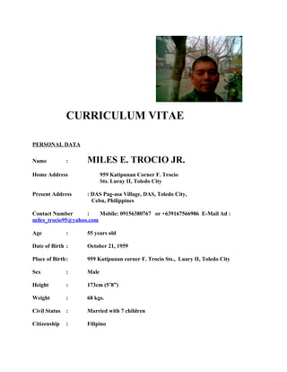 CURRICULUM VITAE
PERSONAL DATA
Name : MILES E. TROCIO JR.
Home Address 959 Katipunan Corner F. Trocio
Sts. Luray II, Toledo City
Present Address : DAS Pag-asa Village, DAS, Toledo City,
Cebu, Philippines
Contact Number : Mobile: 09156380767 or +639167566986 E-Mail Ad :
miles_trocio95@yahoo.com
Age : 55 years old
Date of Birth : October 21, 1959
Place of Birth: 959 Katipunan corner F. Trocio Sts., Luary II, Toledo City
Sex : Male
Height : 173cm (5’8”)
Weight : 68 kgs.
Civil Status : Married with 7 children
Citizenship : Filipino
 