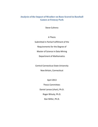 Analysis of the Impact of Weather on Runs Scored in Baseball
Games at Fenway Park
Steve Cultrera
A Thesis
Submitted in Partial Fulfillment of the
Requirements for the Degree of
Master of Science in Data Mining
Department of Mathematics
Central Connecticut State University
New Britain, Connecticut
April 2013
Thesis Committee:
Daniel Larose (chair), Ph.D.
Roger Bilisoly, Ph.D.
Dan Miller, Ph.D.
 