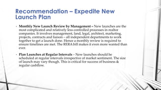 • Monthly New Launch Review by Management – New launches are the
most complicated and relatively less controlled processes in realtor
companies. It involves management, land, legal, architect, marketing,
projects, contracts and liaison – all independent departments to work
together to get a launch done. Hence a monthly review is required to
ensure timelines are met. The RERA bill makes it even more wanted than
ever.
• Plan Launches at Regular Intervals – New launches should be
scheduled at regular intervals irrespective of market sentiment. The size
of launch may vary though. This is critical for success of business &
regular cashflow.
Recommendation – Expedite New
Launch Plan
 