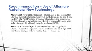 • Always Look for alternate materials – There needs to be a look out for
alternate materials of construction which can help reduce the cost & time
e.g. FRP/ GNF/ CFRP rebars, gypsum wall panels, curing less cement,
Etc. Use of wireless technology can reduce the wires and IP camera can
reduce the cost of traditional video doorbells and CCTV.
• Alternate should mostly be a natural material- The longevity of
alternate materials is important. Natural materials will last longer. FRP
boards and door panels have less life than wooden doors.
Recommendation – Use of Alternate
Materials/ New Technology
 