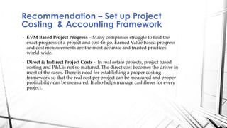• EVM Based Project Progress – Many companies struggle to find the
exact progress of a project and cost-to-go. Earned Value based progress
and cost measurements are the most accurate and trusted practices
world-wide.
• Direct & Indirect Project Costs - In real estate projects, project based
costing and P&L is not so matured. The direct cost becomes the driver in
most of the cases. There is need for establishing a proper costing
framework so that the real cost per project can be measured and proper
profitability can be measured. It also helps manage cashflows for every
project.
Recommendation – Set up Project
Costing & Accounting Framework
 
