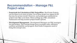• Framework for Calculation of P&L ProjectWise– Real Estate Projects
run for three to six years in India. Lot of these project are signed on JD
but may be on loss overall. However, such projects go undetected as
project-wise P&L is not done. Hence setting up a P&L calculation
framework will help monitor project health upfront.
• Development Management- Development Managers are P&L managers
for each project. This concept brings focus on project sales, efficiency,
cashflow, profitability and progress. Real Estate Companies need to
bring this concept soon.
Recommendation – Manage P&L
Project-wise
 