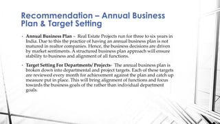 • Annual Business Plan – Real Estate Projects run for three to six years in
India. Due to this the practice of having an annual business plan is not
matured in realtor companies. Hence, the business decisions are driven
by market sentiments. A structured business plan approach will ensure
stability to business and alignment of all functions.
• Target Setting For Departments/ Projects- The annual business plan is
broken down into departmental and project targets. Each of these targets
are reviewed every month for achievement against the plan and catch up
measure put in place. This will bring alignment of functions and focus
towards the business goals of the rather than individual department
goals.
Recommendation – Annual Business
Plan & Target Setting
 