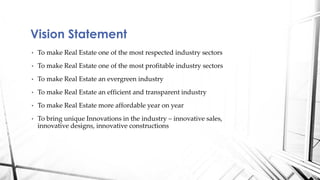 • To make Real Estate one of the most respected industry sectors
• To make Real Estate one of the most profitable industry sectors
• To make Real Estate an evergreen industry
• To make Real Estate an efficient and transparent industry
• To make Real Estate more affordable year on year
• To bring unique Innovations in the industry – innovative sales,
innovative designs, innovative constructions
Vision Statement
 