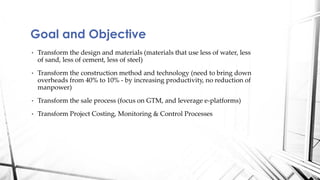 • Transform the design and materials (materials that use less of water, less
of sand, less of cement, less of steel)
• Transform the construction method and technology (need to bring down
overheads from 40% to 10% - by increasing productivity, no reduction of
manpower)
• Transform the sale process (focus on GTM, and leverage e-platforms)
• Transform Project Costing, Monitoring & Control Processes
Goal and Objective
 