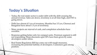 • Today, the real estate sector is under debt with the debt crossing the
annual revenue. Sales are down, inventory is at all time high, and PAT is
going down.
• Delhi has almost 4.5 yrs of inventory, Mumbai has 3.5 yrs, Chennai and
Bangalore have about 1.5 yrs of inventory.
• Many projects are starved of cash, and completion schedules have
overshot.
• Response getting better only for compact units. Premium segment is still
not responding. Deep discounts upto 30% have been given by some
developers under stress.
• Real Estate Regulatory Bill has come out with tough measures,
increasing the potential liability of developers. Customers gain strong
position.
Today’s Situation
 