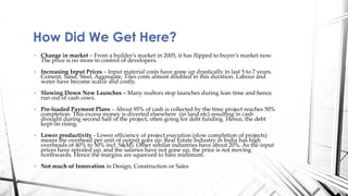 • Change in market – From a builder’s market in 2005, it has flipped to buyer’s market now.
The price is no more in control of developers.
• Increasing Input Prices – Input material costs have gone up drastically in last 5 to 7 years.
Cement, Sand, Steel, Aggregate, Tiles costs almost doubled in this duration. Labour and
water have become scarce and costly.
• Slowing Down New Launches – Many realtors stop launches during lean time and hence
run out of cash cows.
• Pre-loaded Payment Plans – About 95% of cash is collected by the time project reaches 50%
completion. This excess money is diverted elsewhere (in land etc) resulting in cash
drought during second half of the project, often going for debt funding. Hence, the debt
kept on rising.
• Lower productivity - Lower efficiency of project execution (slow completion of projects)
means the overhead per unit of output goes up. Real Estate Industry in India has high
overheads of 40% to 50% incl. S&M). Other similar industries have about 20%. As the input
prices have spiraled up, and the salaries have not gone up, the price is not moving
northwards. Hence the margins are squeezed to bare minimum.
• Not much of Innovation in Design, Construction or Sales
How Did We Get Here?
 