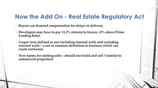 • Buyers can demand compensation for delays in delivery.
• Developers may have to pay 11.2% interest to buyers. (2% above Prime
Lending Rate).
• Carpet Area defined as one including internal walls and excluding
external walls – a not so common definition in business which can
create confusion
• New norms for starting sells – should one build and sell ? (similar to
commercial properties)
Now the Add On - Real Estate Regulatory Act
 