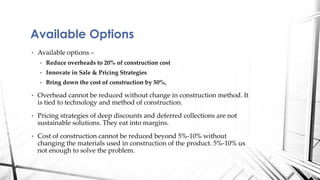 • Available options –
• Reduce overheads to 20% of construction cost
• Innovate in Sale & Pricing Strategies
• Bring down the cost of construction by 50%,
• Overhead cannot be reduced without change in construction method. It
is tied to technology and method of construction.
• Pricing strategies of deep discounts and deferred collections are not
sustainable solutions. They eat into margins.
• Cost of construction cannot be reduced beyond 5%-10% without
changing the materials used in construction of the product. 5%-10% us
not enough to solve the problem.
Available Options
 