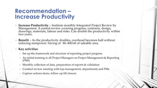 • Increase Productivity – Institute monthly Integrated Project Review by
Management. A central review covering progress, contracts, design,
drawings, materials, labour and risks. Can double the productivity within
two years.
• Benefit – As the productivity doubles, overhead becomes half without
reducing manpower. Saving of ~Rs 400/sft of saleable area.
• Key activities:
• Set up the framework and structure of reporting project progress
• An initial training to all Project Managers on Project Management & Reporting
(PMI)
• Monthly collection of data, preparation of reports & validation
• Conduct review meeting with top management, departments and PMs
• Capture actions items, follow up till closure.
Recommendation –
Increase Productivity
 