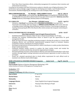  Drive New Client Acquisition efforts, relationship management for maximum client retention and 
achievement of revenues. 
Carrying out cost analysis and Sales Performance analysis to identify areas of high performance / low 
performance and accordingly, suggest changes for developing more stable / user friendly business 
environment /Handled Budgeting Ad, working-out on sales strategies, Market Research. 
BIRLA CORPORATION LTD. Dy. Manager – BIRLA SAMRAT Cement July 1122 –– JJuullyy 1144 
Worked as AREA HEAD, I was looking after the BALLIA area covering BALLIA, GHAZIPUR, MAU 
& AZAMGARH from July 2012 to March 2014 & from April 2014 to July 2014 Koderma area Five 
dumps (Koderma, Hazaribagh, Dhanbad, Bokaro & Daltonganj). 
O.C.L INDIA LTD Asst. Manager - KONARK Cement Oct’07 – April’12 
Worked as Unit Head I was looking areas of DHANBAD & KODERMA from April 2011, 
Previously I was looking after two dumps i.e. SIMDEGA & DALTONGANJ which covers the area 
of Simdega, Gumla, Lohardaga, Khunti,Palamau, Latehar & Garhwa. I was having an expertise of 
handing and preparing the MIS of the Ranchi office which includes the Computer networking for 
all dealers. 
MODALI DISTRIBUTORS PVT LTD Mumbai Jul’06 – Oct’07 
Sales Representative-Asmi & Sangini Diamond Jewelry 
 Established distribution channels within 45 days in Ranchi & Jamshedpur are 37 days. 
 Attended the Company Exhibition/Road shows in Ranchi & got the appreciation for good 
management & sales. 
 Made fact-based decisions regarding marketing strategy to develop the product as a brand while 
designing effective and cost-efficient implementation programs based on Customer Analysis, 
Competitive Analysis and Industry & Company Analysis. 
 Developed strong network of channel partners, dealers, distributors to widen product distribution, 
deeper market penetration. 
 Conducted detailed market research to analyze the latest market trends and tracked the 
competitor’s activities and thereby, devised the organizational strategies. 
 Directed marketing executives and provided an effective and inspirational leadership to sales team 
members through regular training, motivation and performance appraisals in order to achieve the 
set targets. 
 Drawn up a detailed operational plan to clearly define requirement for each official work to 
maximize cost effective reach within budget. 
HOME APPLIANCES & CONSUMER DURABLE Companies Junior Level Aug 99 – June 06 
ACADEMIC 
Post Graduate Diploma in Business Management (Marketing), 1999 
Indian Institute of Science & Management, Pundag, Ranchi 
Graduation, 1995 
Ranchi University 
Computer Proficiency: MS Office & Internet 
Date of Birth : 5th Oct’1974 
Marital Status : Married 
Nationality : Indian 
Languages Known : Hindi, English & local regional languages. 
Interest in : Playing Cricket, Meeting to People 
C.T.C. : 8 Lac /Am. 
Place: Ranchi 
Date: SIGNATURE 
