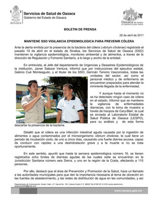 BOLETIN DE PRENSA
28 de abril de 2011
MANTIENE SSO VIGILANCIA EPIDEMIOLOGICA PARA PREVENIR CÓLERA
Ante la alerta emitida por la presencia de la bacteria del cólera (vibrium cholerae) registrada el
pasado 19 de abril en el estado de Sinaloa, los Servicios de Salud de Oaxaca (SSO)
mantienen la vigilancia epidemiológica, monitoreo ambiental y de alimentos, a través de la
dirección de Regulación y Fomento Sanitario, a lo largo y ancho de la entidad.
En entrevista, el Jefe del departamento de Urgencias y Desastres Epidemiológicos de
la institución, Javier Salazar Ventura, informó que por instrucciones del ejecutivo estatal,
Gabino Cué Monteagudo, y el titular de los SSO, Germán Tenorio Vasconcelos, todas las
unidades del sector, así como el
personal médico y de enfermería se
encuentran preparados para atender la
inminente llegada de la enfermedad.
Y aunque hasta el momento no
se ha detectado ningún caso de cólera
en el estado, informó que se mantiene
la vigilancia de enfermedades
diarreicas, con la toma de muestra a
través de hisopos de Cary-Blair, la cual
es enviada al Laboratorio Estatal de
Salud Pública de Oaxaca (LESPO),
para su análisis y de esta forma
descartar la presencia de la bacteria.
Detalló que el cólera es una infección intestinal aguda causada por la ingestión de
alimentos o agua contaminados por el microorganismo vibrium cholerae, la cual tiene un
periodo de incubación corto, de uno a cinco días, causando una fuerte diarrea acuosa, capaz
de conducir con rapidez a una deshidratación grave y a la muerte si no se trata
oportunamente.
En este sentido, apuntó que hasta la semana epidemiológica número 16, se tienen
registrados ocho brotes de diarreas agudas de las cuales siete se encuentran en la
Jurisdicción Sanitaria número seis Sierra, y uno en la región de la Costa, afectando a 110
personas.
Por ello, destacó que el área de Prevención y Promoción de la Salud, hace un llamado
a las autoridades municipales para que den la importancia necesaria al tema de cloración en
las fuentes de abastecimiento, y las redes de distribución de agua en las comunidades, y así
Departamento de Comunicación Social, Calle: J.P. García No. 103, Colonia Centro C.P. 68000 Tel.(01951)51 6 2163 correo electrónico:
ssoaxaca2005@gmail.com
 