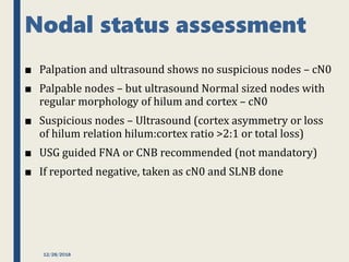 Nodal status assessment
■ Palpation and ultrasound shows no suspicious nodes – cN0
■ Palpable nodes – but ultrasound Normal sized nodes with
regular morphology of hilum and cortex – cN0
■ Suspicious nodes – Ultrasound (cortex asymmetry or loss
of hilum relation hilum:cortex ratio >2:1 or total loss)
■ USG guided FNA or CNB recommended (not mandatory)
■ If reported negative, taken as cN0 and SLNB done
12/28/2018
 