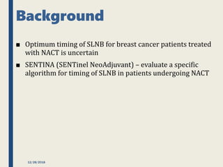 Background
■ Optimum timing of SLNB for breast cancer patients treated
with NACT is uncertain
■ SENTINA (SENTinel NeoAdjuvant) – evaluate a specific
algorithm for timing of SLNB in patients undergoing NACT
12/28/2018
 