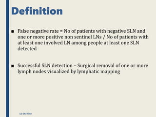 Definition
■ False negative rate = No of patients with negative SLN and
one or more positive non sentinel LNs / No of patients with
at least one involved LN among people at least one SLN
detected
■ Successful SLN detection – Surgical removal of one or more
lymph nodes visualized by lymphatic mapping
12/28/2018
 