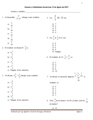 1
Elaborado por Ing. Rigoberto Asunción Nicaragua Altamirano Página 1
Examen a Habilidades Numéricas 13 de Agoto del 2017
Nombres y Apellidos:_________________________________________________________________
1. Al desarrollar: 2
2
0
3
2
3
x
obtengo como resultado:
a)
36
2
b)
36
1
c)
36
4
d)
36
3
e)
36
9
2. El resultado de efectuar:
3
2
8  es:
a)
3
1
6
b)
3
1
4
c)
3
1
5
d)
3
1
7
e) Ninguna de las anteriores
3. Al efectuar
6
1
3
6
5
6  obtengo como resultado:
a)
3
2
3
b)
3
1
3
c)
3
4
3
d)
3
2
2
e) Ninguna de las anteriores
4. Los 12
3
2
de son:
a) 7
b) 6
c) 8
d) 9
e) 4
5. Los 12
2
1
3
2
de
de son:
1) 8
2) 4
3) 6
4) 9
5) Ninguna
6. El resultado de
6
11
)
3
1
4
( 
 es:
a) 2
b) 4
c) 6
d) 8
e) 10
7. Al efectuar la operación siguiente:
30
23
30
1
5
2
3
1


el
resultado es:
a) 4
b) 5
c) 2
d) 6
e) 1
8. Si los
5
4
de un número son 40. ¿Cuánto serán los
10
3
de número?
a) 15
 
