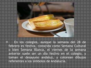 En los colegios, aunque la semana del 28 de febrero es festiva, conocida como Semana Cultural o bien Semana Blanca, el viernes de la semana anterior suele ser un día festivo en el colegio, y toman el desayuno andaluz, y colorean dibujos referentes a los símbolos de Andalucía. 