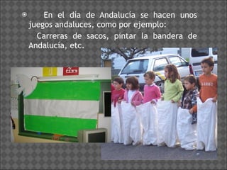 En el día de Andalucía se hacen unos juegos andaluces, como por ejemplo: Carreras de sacos, pintar la bandera de Andalucía, etc. 