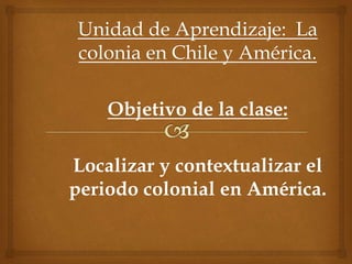 Unidad de Aprendizaje: La
colonia en Chile y América.
Objetivo de la clase:
Localizar y contextualizar el
periodo colonial en América.
 