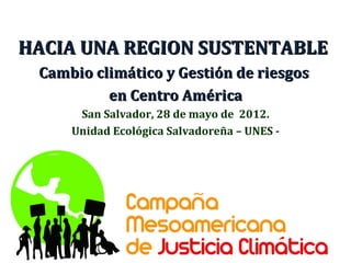 HACIA UNA REGION SUSTENTABLE
 Cambio climático y Gestión de riesgos
          en Centro América
      San Salvador, 28 de mayo de 2012.
     Unidad Ecológica Salvadoreña – UNES -
 
