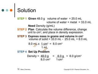STEP 1  Given  48.0 g  volume of water  = 25.0 mL   volume of water + metal  = 33.0 mL   Need  Density (g/mL) STEP 2   Plan   Calculate the volume difference, change   unit to cm 3 , and place in density expression.  STEP 3  Express mass in grams and volume in cm 3   volume of solid = 33.0 mL -  25.0 mL = 8.0 mL 8.0 mL x  1 cm 3  =  8.0 cm 3 1 mL STEP 4  Set Up Problem   Density =  48.0 g   =  6.0 g  =  6.0 g/cm 3    8.0 cm 3  1   cm 3 Solution Basic Chemistry    Copyright © 2011 Pearson Education, Inc. 
