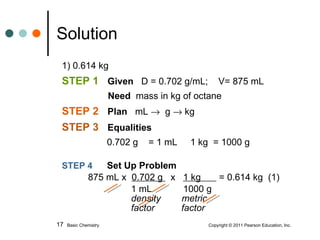 1) 0.614 kg STEP 1  Given   D = 0.702 g/mL;  V= 875 mL   Need   mass in kg of octane STEP 2  Plan   mL     g    kg STEP 3   Equalities     0.702 g  = 1 mL  1 kg  = 1000 g  STEP 4   Set Up Problem   875 mL x  0.702 g  x  1 kg  = 0.614 kg  (1)     1 mL  1000 g   density  metric    factor    factor  Solution Basic Chemistry    Copyright © 2011 Pearson Education, Inc. 