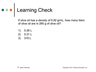 If olive oil has a density of 0.92 g/mL, how many liters of olive oil are in 285 g of olive oil? 1)  0.26 L 2)  0.31 L 3)  310 L Learning Check Basic Chemistry    Copyright © 2011 Pearson Education, Inc. 
