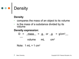 Density compares the mass of an object to its volume is the mass of a substance divided by its volume Density expression : D  =  mass  =  g  or  g   =  g/cm 3     volume  mL  cm 3 Note:  1 mL = 1 cm 3 Density Basic Chemistry    Copyright © 2011 Pearson Education, Inc. 