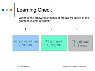 Which of the following samples of metals will displace the greatest volume of water? 1   2   3   Learning Check 25 g of aluminum 2.70 g/mL 45 g of gold 19.3 g/mL 75 g of lead 11.3 g/mL Basic Chemistry    Copyright © 2011 Pearson Education, Inc. 
