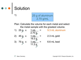 1) Plan: Calculate the volume for each metal and select the metal sample with the greatest volume. 1)   25 g  x  1 mL  =    9.3 mL aluminum 2.70 g  2)   45 g  x  1 mL  =   2.3 mL gold 19.3 g  3)   75 g  x  1 mL  =   6.6 mL lead 11.3 g Solution 25 g of aluminum 2.70 g/mL Basic Chemistry    Copyright © 2011 Pearson Education, Inc. 