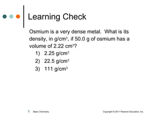 Osmium is a very dense metal.  What is its density, in g/cm 3 ,   if 50.0 g of osmium has a volume of 2.22 cm 3 ? 1)  2.25 g/cm 3 2)  22.5 g/cm 3 3)  111 g/cm 3 Learning Check Basic Chemistry    Copyright © 2011 Pearson Education, Inc. 