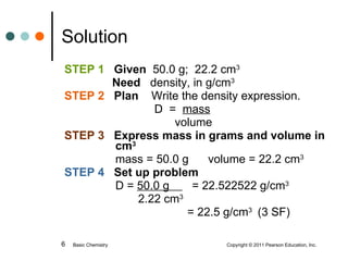 STEP 1  Given  50.0 g;  22.2 cm 3    Need  density, in g/cm 3  STEP 2   Plan   Write the density expression.   D  =  mass       volume STEP 3  Express mass in grams and volume in    cm 3   mass = 50.0 g  volume = 22.2 cm 3 STEP 4   Set up problem   D =  50.0 g  = 22.522522 g/cm 3    2.22 cm 3       = 22.5 g/cm 3  (3 SF)   Solution Basic Chemistry    Copyright © 2011 Pearson Education, Inc. 