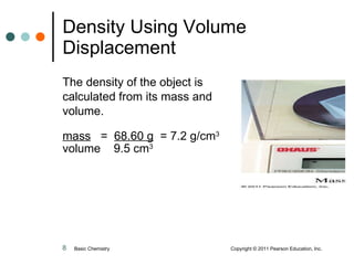 Density Using Volume Displacement The density of the object is calculated from its mass and volume.  mass   =  68.60 g   = 7.2 g/cm 3 volume  9.5 cm 3 Basic Chemistry    Copyright © 2011 Pearson Education, Inc. 