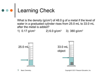 What is the density (g/cm 3 ) of 48.0 g of a metal if the level of water in a graduated cylinder rises from 25.0 mL to 33.0 mL after the metal is added?  1)  0.17 g/cm 3   2) 6.0 g/cm 3   3)  380 g/cm 3 25.0 mL    33.0 mL     object Learning Check Basic Chemistry    Copyright © 2011 Pearson Education, Inc. 