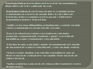 Topología Física: Son la disposición real de las maquinas,
dispositivos de red y cableado de red.

Topología Lógicas :Es la forma en que se comunican las
computadoras a través de medio físico los dos tipos de
topología lógicos comunes son Broascast o Ethernet y
transmision Token o Token Ring.

*Anillo: es las mas difundida actualmente, consiste en unir
varios computadores en un circulo cerrado.

*Bus: Las estaciones estan conectadas por un único
segmento compartiendo el mismo canal y con el fin de
identificar a que computador esta dirigido.

*Estrella; Se une a un único punto normalmente por medio
de un panel de control centralizado, como un hub, switvh.

*Árbol: es muy similar a la estrella extendida lo que no
tiene es un nodo central pero en cambio tiene un nodo de
enlace troncal.

*Malla completa: cada nodo de enlaza directamnete con los
demas nodos.
 