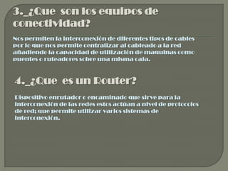3._¿Que son los equipos de
conectividad?
Nos permiten la interconexión de diferentes tipos de cables
por lo que nos permite centralizar al cableado a la red
añadiendo la capacidad de utilización de maquinas como
puentes o ruteadores sobre una misma caja.



4._¿Que es un Router?
Dispositivo enrutador o encaminado que sirve para la
interconexión de las redes estos actúan a nivel de protocolos
de red; que permite utilizar varios sistemas de
interconexión.
 