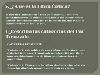 5._¿ Que es la Fibra Óptica?
Es tipo de conductor en forma de filamento o hilo que
generalmente es de vidrio o de plásticos del espesor de un
cabello, lleva la información en forma de luz que pasan a
traves de el de un lado al otro.


6_Describa las categorías del Par
Trenzado
 CATEGORIAS UTPSTP/FTP

 *Categoría 1: este cable esta especialmente diseñado para
 redes telefónicas es el empleado para los teléfonos, tiene
 una velocidad máxima de Mbps este Categoría es sin
 apantallar

 *Categoria 2: Tiene características similares a la categoría
 1 pero fue diseñado para trasmitir datos a 4 Mbps
 