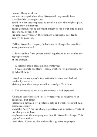 impact. Many workers
became outraged when they discovered they would lose
considerable coverage com-
pared to what they expected to receive under the original plan.
In response, employees
began communicating among themselves via a web site to plan
next steps. Because of
the employee “revolt,” the company eventually decided to
modify its position.
Fallout from the company’s decision to change the benefi ts
arrangement caused:
• Intervention from governmental regulators to determine the
appropriateness
of the change.
• A serious union drive among employees.
• Severe morale problems—many workers felt personally hurt
by what they per-
ceived as the company’s insensitivity to them and lack of
candor by not ex-
plaining how the change would adversely affect them.
• The company to not save the money it had expected.
Changes sometimes are initially perceived as takeaways or
negatives. But direct
interaction between HR professionals and workers should help
employees under-
stand the “why” for the change, positive and negative effects of
the change, and how
employees and the company can benefi t from the change. This
type of interaction
takes time. However, the end result is greater employee
 